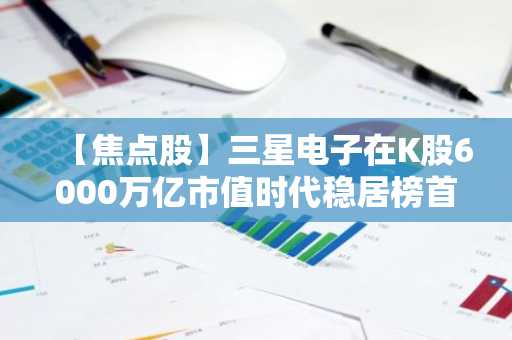 【焦点股】三星电子在K股6000万亿市值时代稳居榜首……受半导体板块强势推动，万亿俱乐部成员突破400家