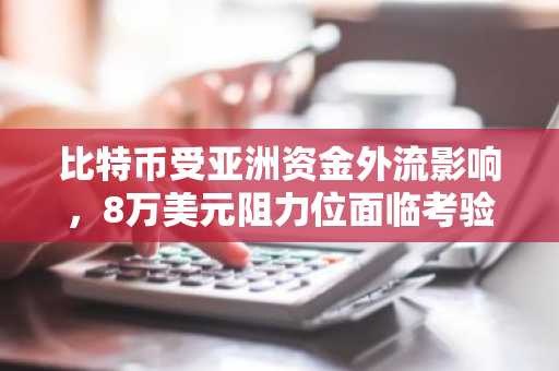 比特币受亚洲资金外流影响，8万美元阻力位面临考验