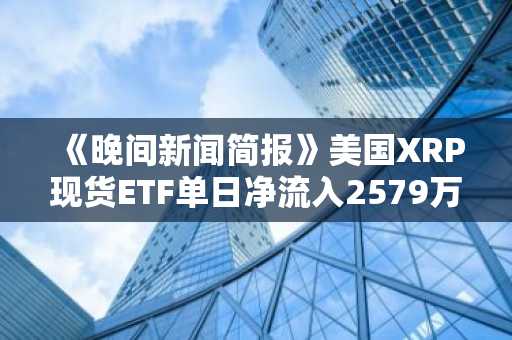 《晚间新闻简报》美国XRP现货ETF单日净流入2579万美元 及其他要闻