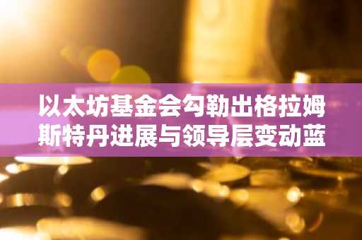 以太坊基金会勾勒出格拉姆斯特丹进展与领导层变动蓝图