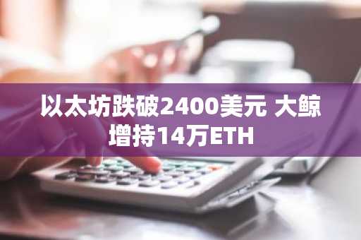 以太坊跌破2400美元 大鲸增持14万ETH