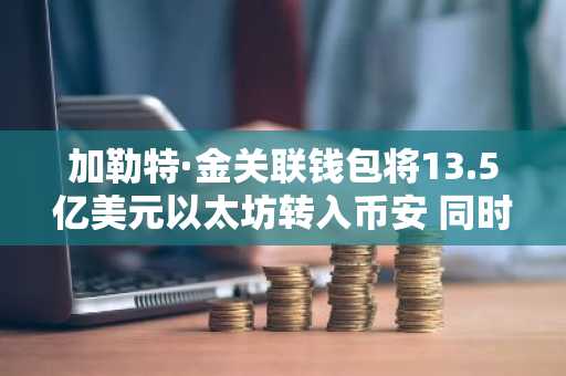 加勒特·金关联钱包将13.5亿美元以太坊转入币安 同时ETF资金持续流出
