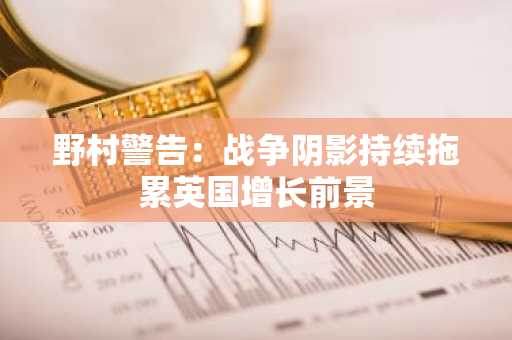 野村警告：战争阴影持续拖累英国增长前景