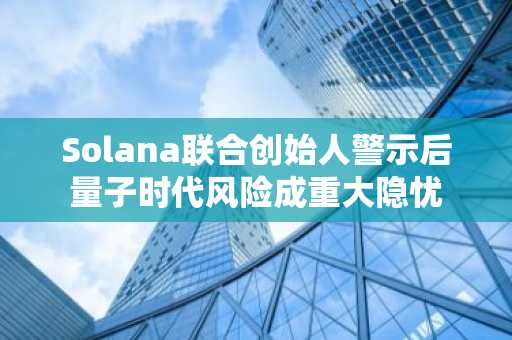 Solana联合创始人警示后量子时代风险成重大隐忧