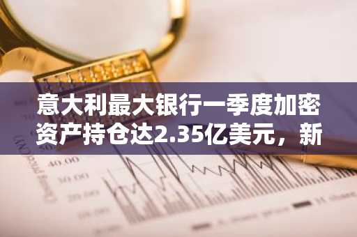 意大利最大银行一季度加密资产持仓达2.35亿美元，新增以太坊与瑞波币持仓。