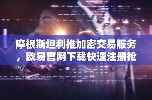摩根斯坦利推加密交易服务，欧易官网下载快速注册抢占先机