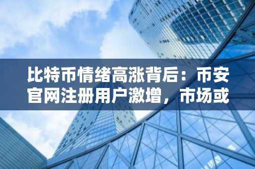 比特币情绪高涨背后：币安官网注册用户激增，市场或迎反转？
