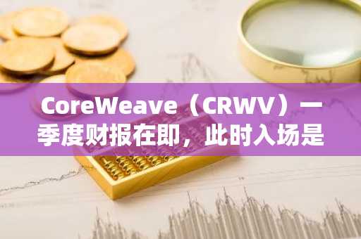 CoreWeave（CRWV）一季度财报在即，此时入场是否明智？