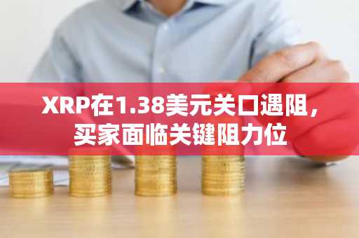 XRP在1.38美元关口遇阻，买家面临关键阻力位