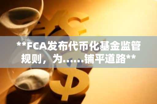 **FCA发布代币化基金监管规则，为……铺平道路**
