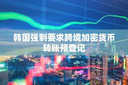 韩国强制要求跨境加密货币转账预登记