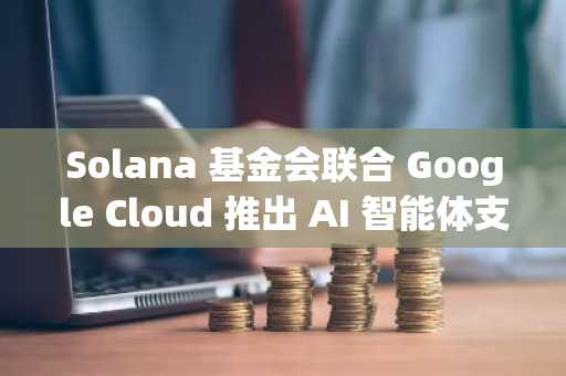 Solana 基金会联合 Google Cloud 推出 AI 智能体支付网关