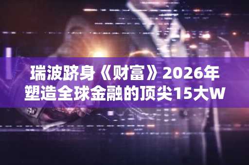 瑞波跻身《财富》2026年塑造全球金融的顶尖15大Web3巨头榜单