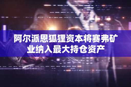 阿尔派恩狐狸资本将赛弗矿业纳入最大持仓资产
