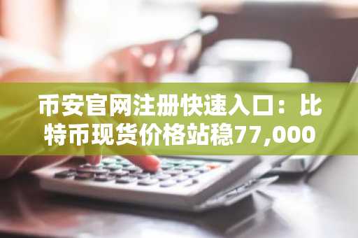 币安官网注册快速入口：比特币现货价格站稳77,000美元，机构共识看涨10万目标