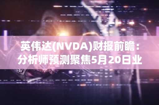 英伟达(NVDA)财报前瞻：分析师预测聚焦5月20日业绩报告