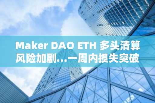 Maker DAO ETH 多头清算风险加剧…一周内损失突破232万美元