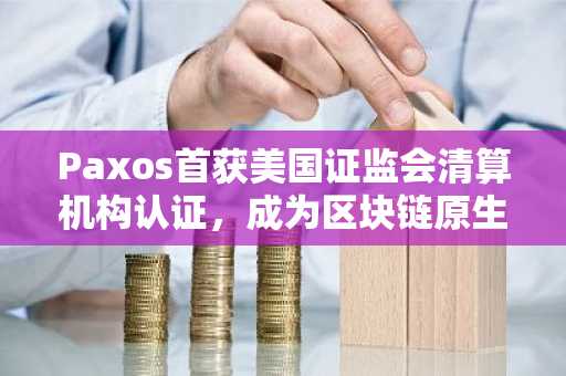 Paxos首获美国证监会清算机构认证，成为区块链原生企业开创先例