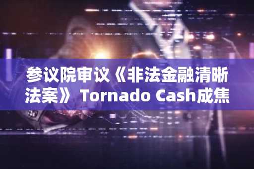 参议院审议《非法金融清晰法案》 Tornado Cash成焦点