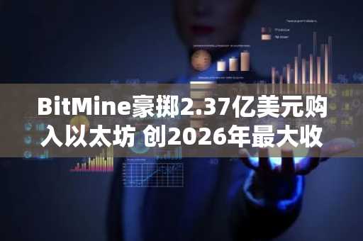 BitMine豪掷2.37亿美元购入以太坊 创2026年最大收购纪录