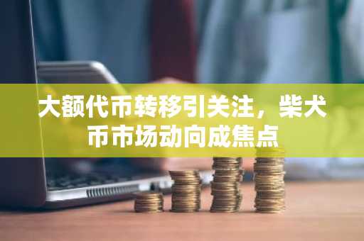 大额代币转移引关注，柴犬币市场动向成焦点